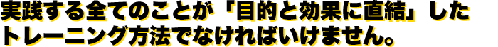 実践する全てのことが「目的と効果に直結」したトレーニング方法でなければいけません。