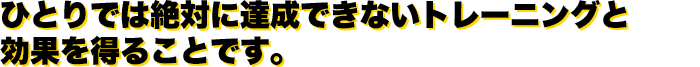 ひとりでは絶対に達成できないトレーニングと効果を得ることです。